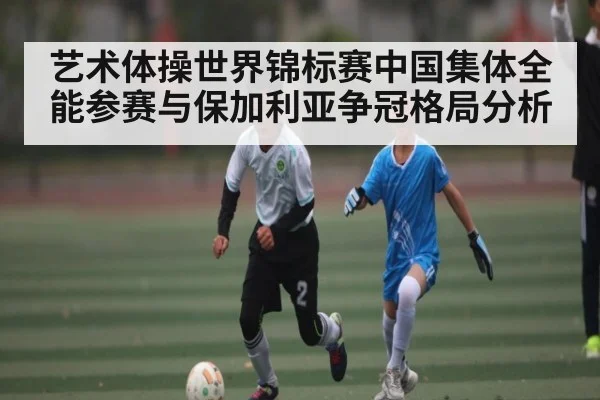 艺术体操世界锦标赛中国集体全能参赛与保加利亚争冠格局分析