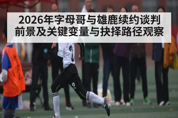 2026年字母哥与雄鹿续约谈判前景及关键变量与抉择路径观察